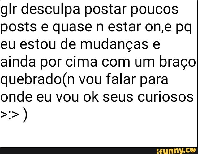 glr desculpa postar poucos
eu estou de mudanças e
ainda por cima com um braço
quebrado(n vou falar para
onde eu vou ok seus curiosos