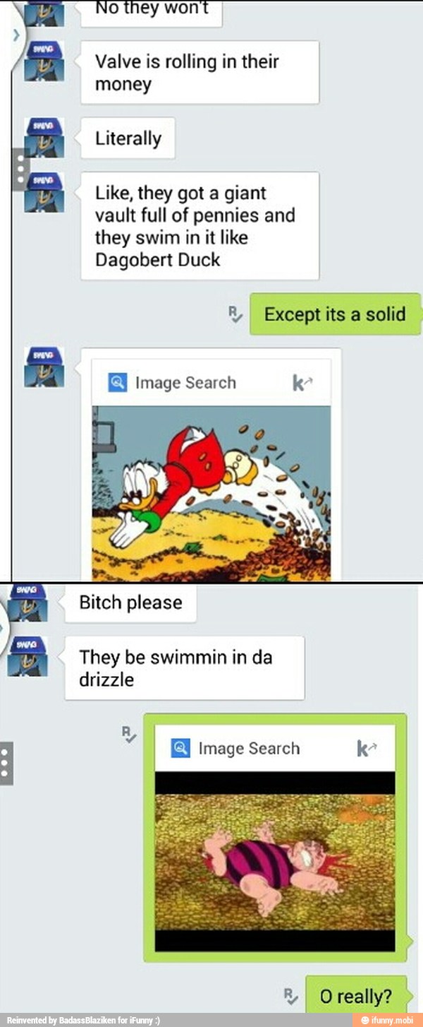 Valve is rolling in their
vault full of pennies and
they swim in it like
Dagobert Duck
® Except its a solid
They be swimmin in da
drizzle
Image Search k-