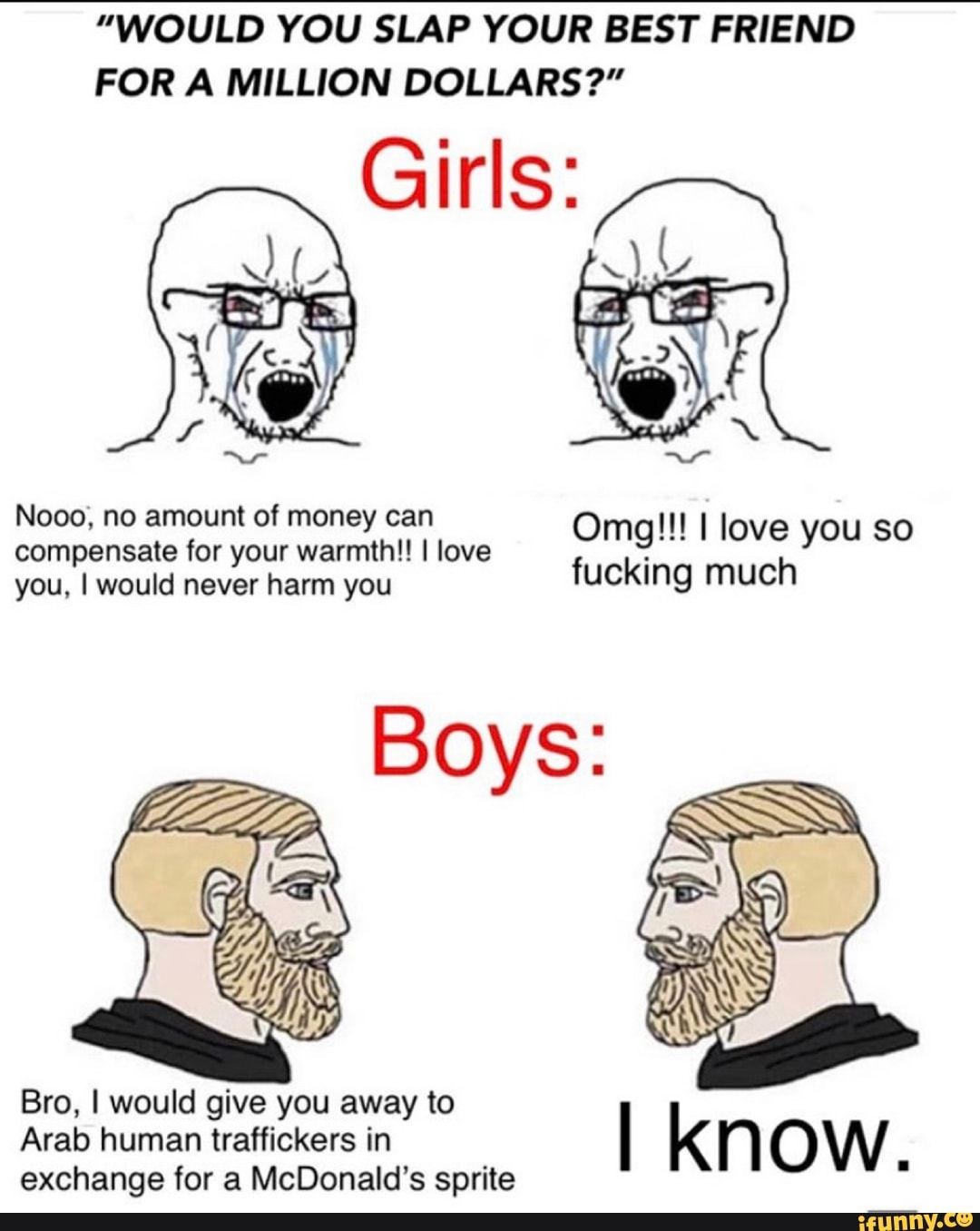 "WOULD YOU SLAP YOUR BEST FRIEND
FOR A MILLION DOLLARS?"
Girls:
Nooo, no amount of money can Omg!!! I love you so
compensate for your warmth!! I love
you, I would never harm you
ucking much
Bro, I would give you away to
Arab human traffickers in
I kn OW
ã
exchange for a McDonald's sprite