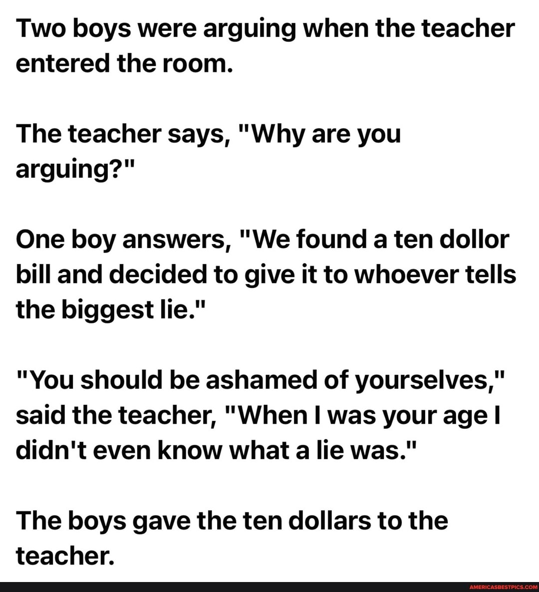 Two boys were arguing when the teacher entered the room.
The teacher says, "Why are you arguing?"
One boy answers, "We found a ten dollor bill and decided to give it to whoever tells the biggest lie."
"You should be ashamed of yourselves," said the teacher, "When II was your age I didn't even know what a lie was."
The boys gave the ten dollars to the teacher.