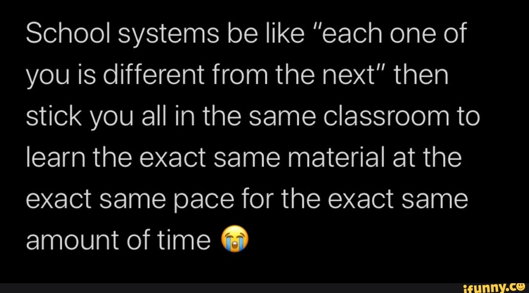 School systems be like "each one of
you is different from the next" then
stick you all in the same classroom to
learn the exact same material at the
exact same pace for the exact same