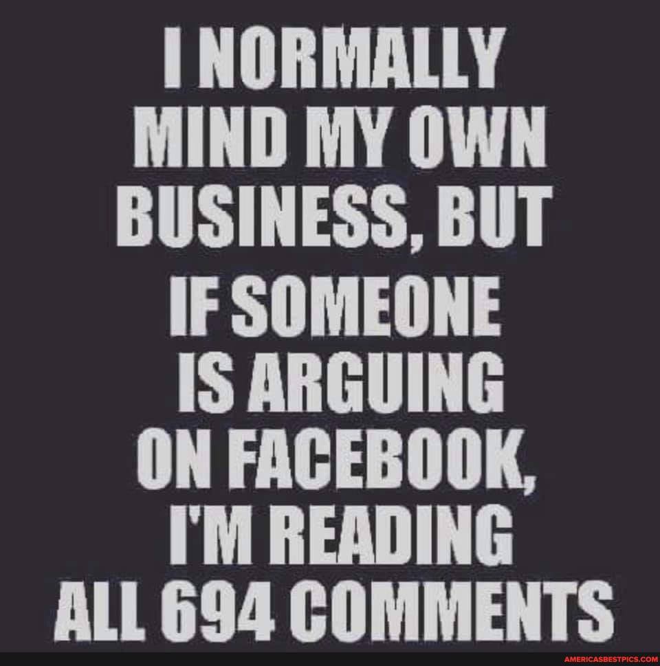 I NORMALLY MIND MY OWN BUSINESS, BUT
IF SOMEONE
IS ARGUING ON FACEBOOK,
I'M READING ALL 694 COMMENTS