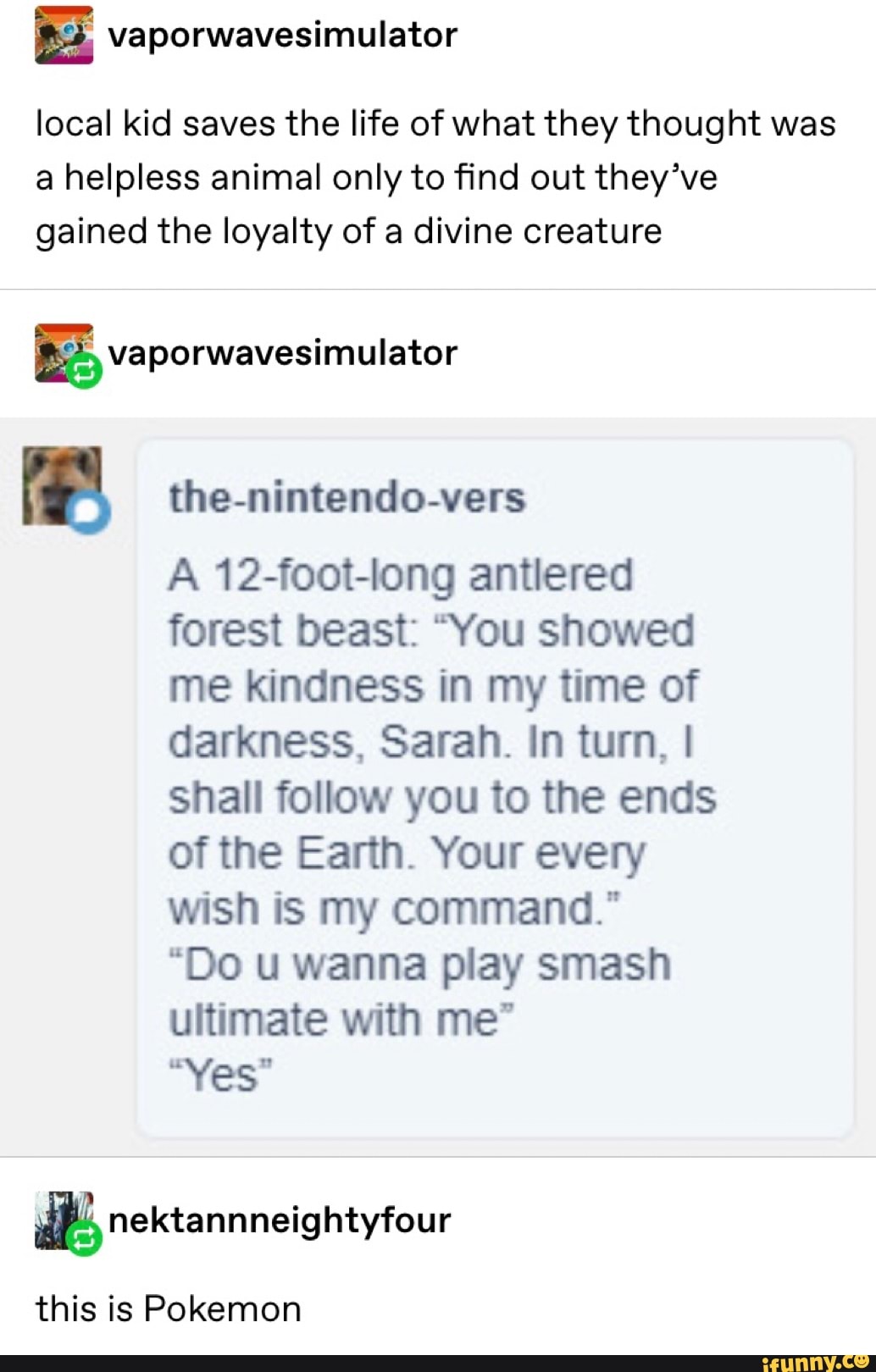 local kid saves the life of what they thought was
a helpless animal only to find out they’ve
gained the loyalty of a divine creature
I the-nintendo-vers
A 12-foot-Iong antlered
forest beast: “You showed
me kindness in my time of
darkness, Sarah. In turn, I
shall follow you to the ends
of the Earth. Your every
wish is my command."
“Do u wanna play smash
ultimate with me"
“Yes"
& nektannneightyfour