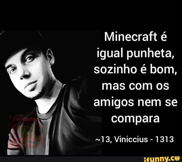 Minecraft
PN igual punheta, sozinho é bom, mas com os amigos nem se compara
13, Viniccius - 1313