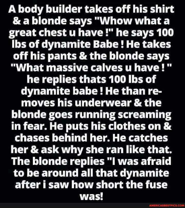 A body builder takes off his shirt
& a blonde says "Whow what a great chest u have he says 100
Ibs of dynamite Babe ! He takes off his pants & the blonde says
"What massive calves u have!" he replies thats 100 Ibs of dynamite babe! He than re- moves his underwear & the blonde goes running screaming in fear. He puts his clothes on & chases behind her. He catches her & ask why she ran like that.
The blonde replies "I was afraid to be around all that dynamite after i saw how short the fuse