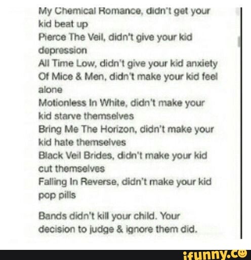 My Chemical Romance, didn't get your
kid beat up
Pierce The Veil, didn't give your kid
depression
All Time Low, didn't give your kid anxiety
Of Mice Men, didn't make your kid feel
alone
Motionless In White, didn't make your
kid starve themselves
Bring Me The Horizon, didn't make your
Kid hate themselves
Black Veil Brides, didn't make your kid
cut themselves
Falling In Reverse, didn't make your kid
pop pills
Bands didn't kill your child. Your
decision to judge £ ignore them did.