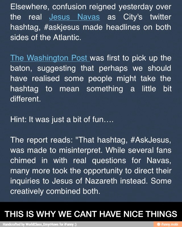 Elsewhere, confusion reigned yesterday over
the real Jesus Navas as City's twitter
hashtag, #askjesus made headlines on both
sides of the Atlantic.
The Washington Post was first to pick up the
baton, suggesting that perhaps we should
have realised some people might take the
hashtag to mean something a little bit
different.
The report reads: "That hashtag, #AskJesus,
was made to misinterpret. While several fans
chimed in with real questions for Navas,
many more took the opportunity to direct their
inquiries to Jesus of Nazareth instead. Some
creatively combined both.
THIS IS WHY WE CANT HAVE NICE THINGS - THIS IS WHY WE CANT HAVE NICE THINGS