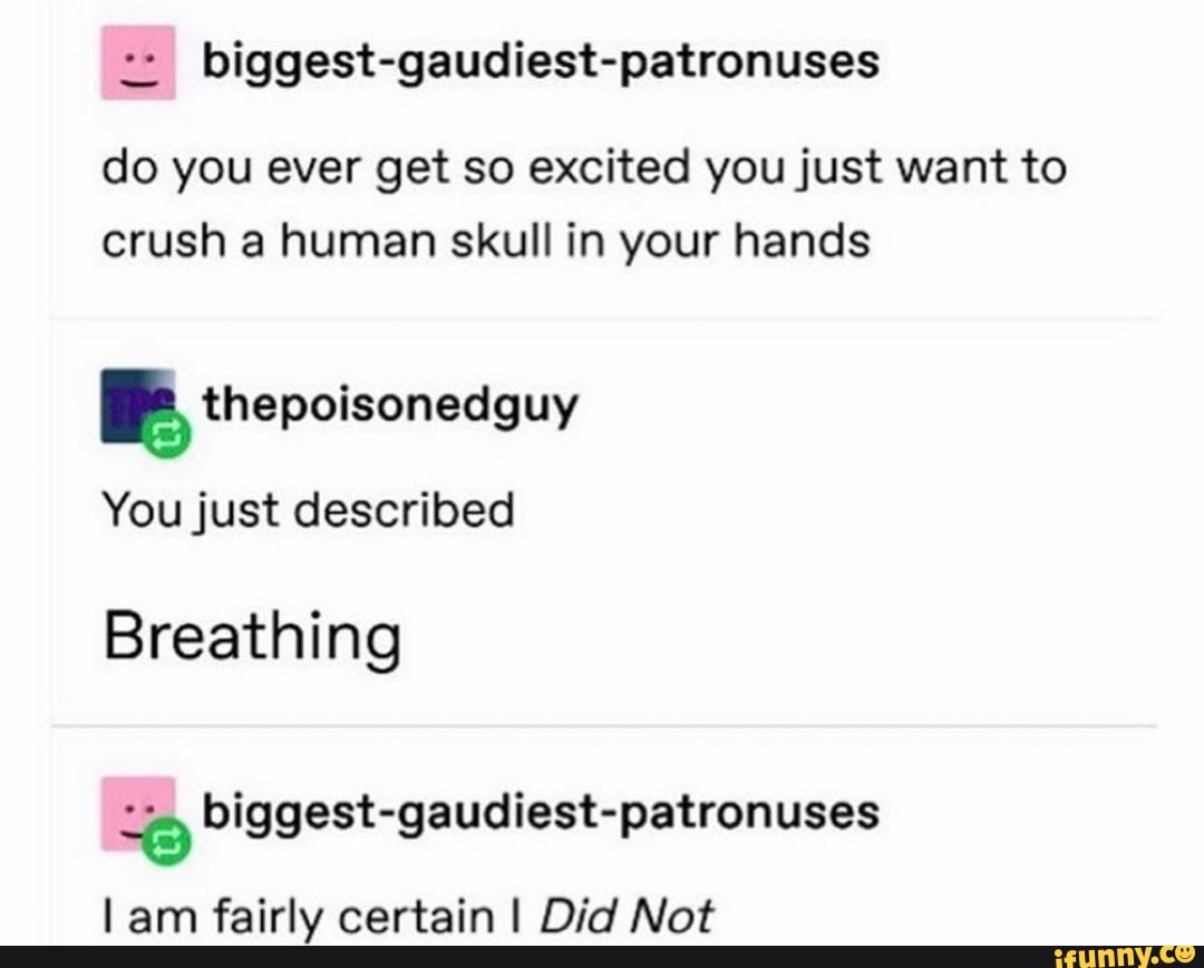 biggest-gaudiest-patronuses
do you ever get so excited you just want to
crush a human skull in your hands
I thepoisonedguy
You just described
Breathing
o biggest-gaudiest-patronuses
l am fairly certain I Did Not