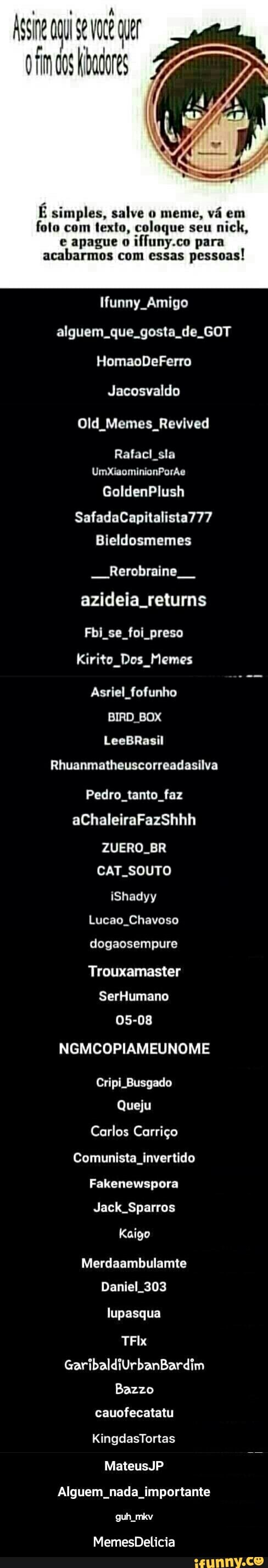 É simples, salve o meme, vá em
foto com texto, coloque seu
e apague o
iffuny.co para
acabarmos com essas
pessoas!
Ifunny Amigo
alguem que. gosta de GOT
Jacosvaldo
Old Memes Revived
Rafacl sla
CTT - MemesDelicia