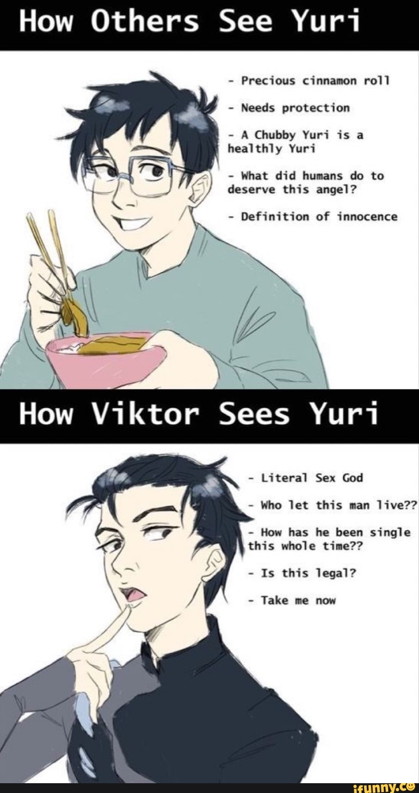 How Others See Yuri
Precious cinnamon roll
Needs protection
A Chubby Yuri is a
healthly Yuri
6) deserve this angel?
Definition of innocence
Literal Sex God
Who let this man live??
How has he been single
this whole time??
Is this legal?
Take me now