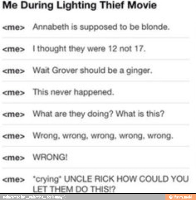 Me During Lighting Thief Movie
Annabeth is supposed to be blonde.
I thought they were 12 not 17.
Wait Grover should be a ginger.
This never happened.
What are they doing? What is this?
*crying" UNCLE RICK HOW COULD YOU
LET THEM DO THIS