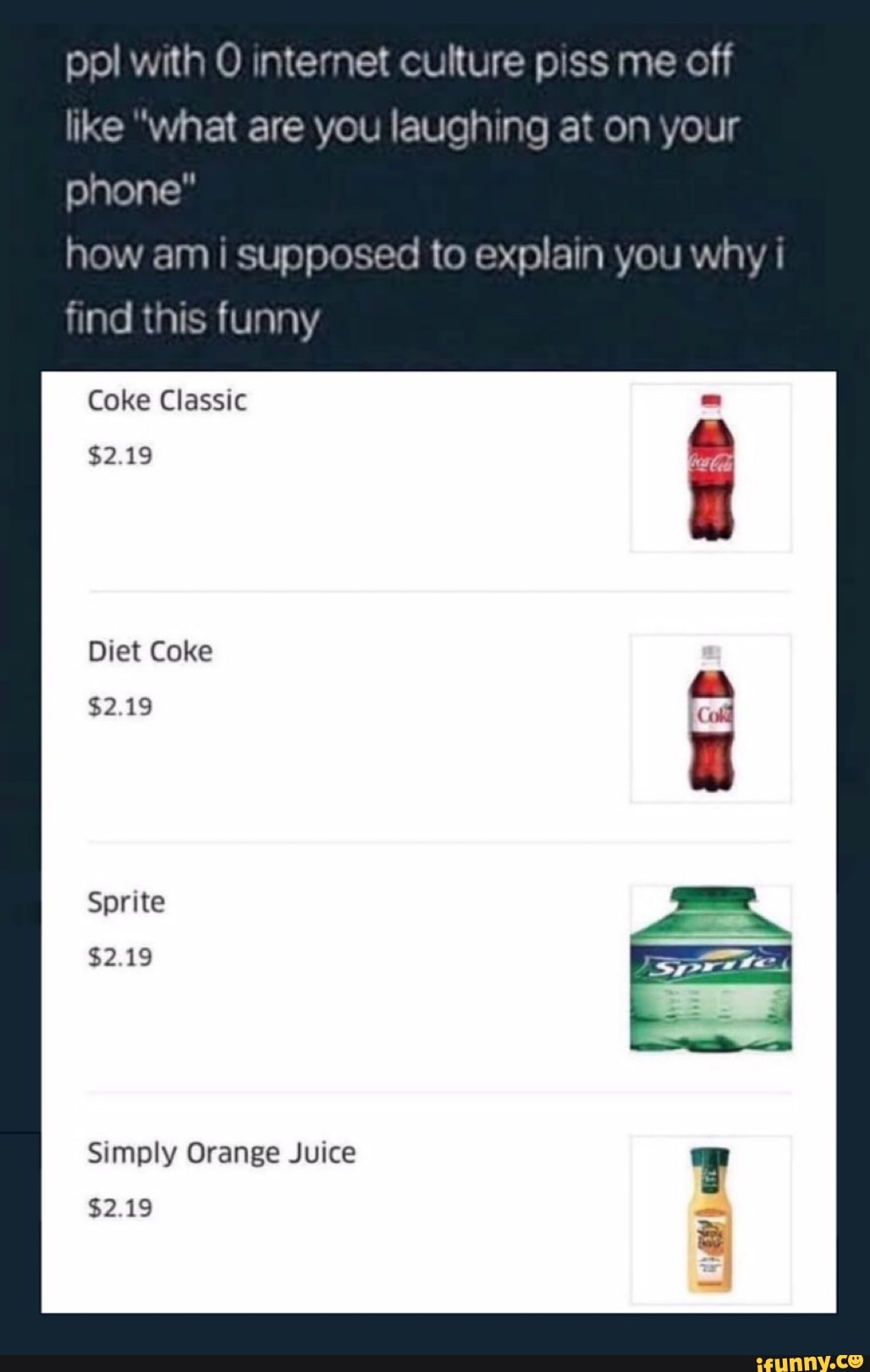 ppl with O internet culture piss me off like "what are you laughing at on your phone"
how am i supposed to explain you why
find this funny
Coke Classic
$2.19
Diet Coke
$2.19
Sprite
$2.19
Simply Orange Juice
$2.19