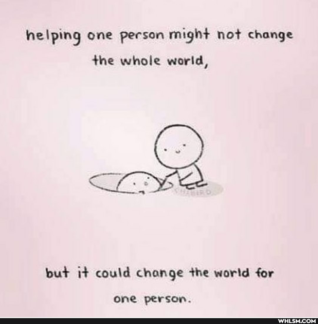 helping one person might not change
the whole world,
but i+ could change +he world for
one person.