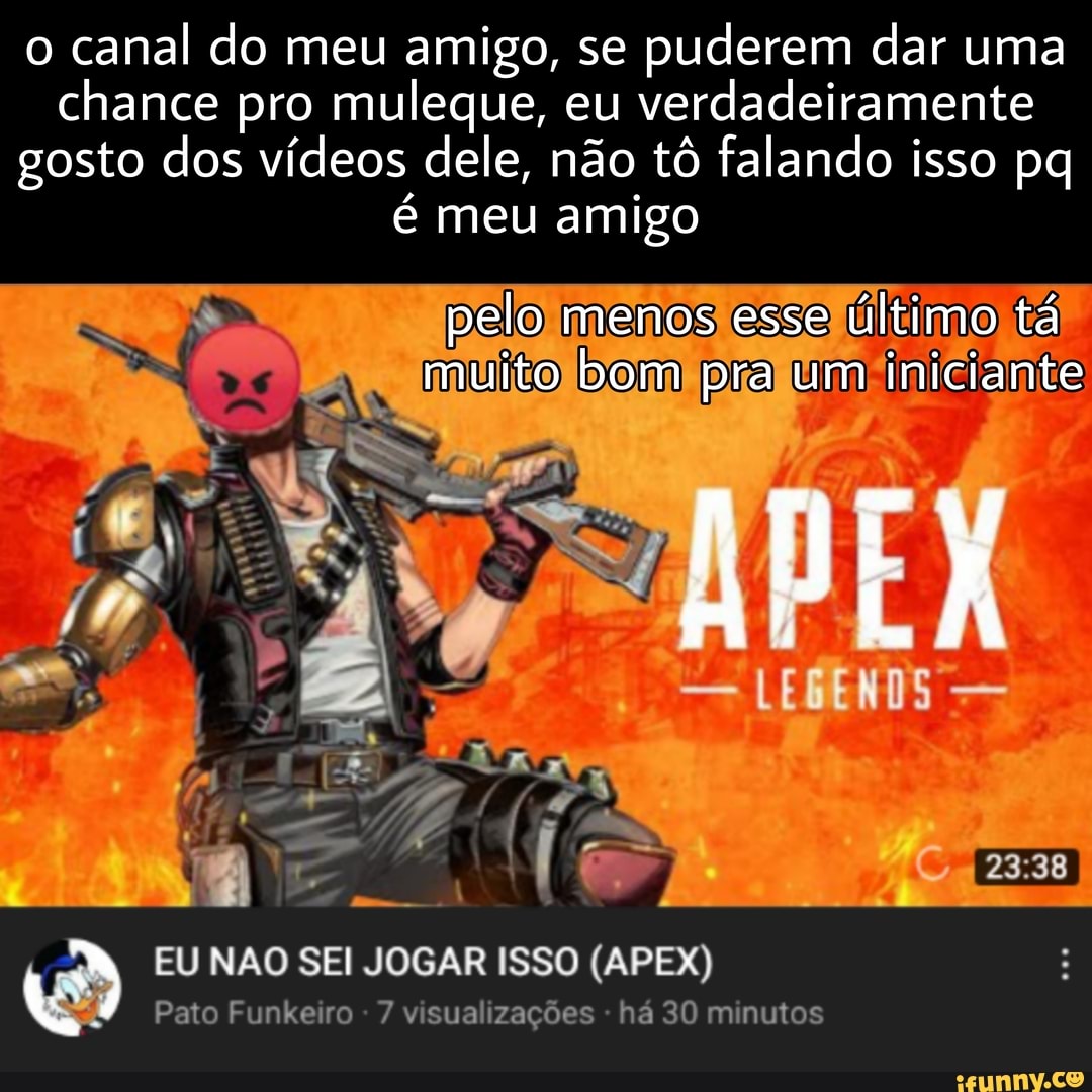 o canal do meu amigo, se puderem dar uma chance pro muleque, eu verdadeiramente gosto dos vídeos dele, não tô falando isso pq é meu amigo
pelo menos esse último tá muito bom pra mm mm pra um iniciante
EU NÃO SEI JOGAR ISSO (APEX)
Pato Funkeiro visualizações ha 30 minutos