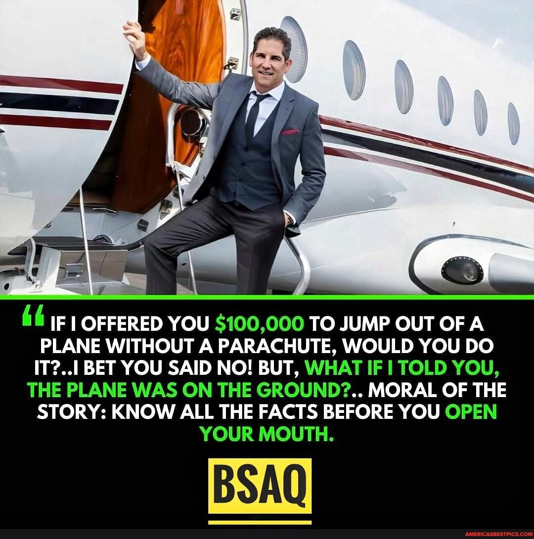 IF I OFFERED YOU $100,000 TO JUMP OUT OF A PLANE WITHOUT A PARACHUTE, WOULD YOU DO IT?... BET YOU SAID NO! BUT, WHAT IF I TOLD YOU,
THE PLANE WAS ON THE GROUND?.. MORAL OF THE STORY: KNOW ALL THE FACTS BEFORE YOU OPEN YOUR MOUTH.
BSAQ