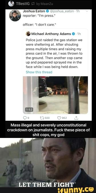 Joshua Eaton (josh
reporter: "I'm pres
officer: "I don't care.
{® Michael Anthony Adams 0-19
Police just raided the
gas station we
eitering at, After shouting
multiple times and raising my
press card in the air, I was thrown to
the ground, Then anather cop came
up and peppered sprayed mein the
face while I was
being held down.
Mass illegal and severely unconstitutional
crackdown on journalists. Fuck these piece of
shit cops, my god
4
"LET THEM FIGHT