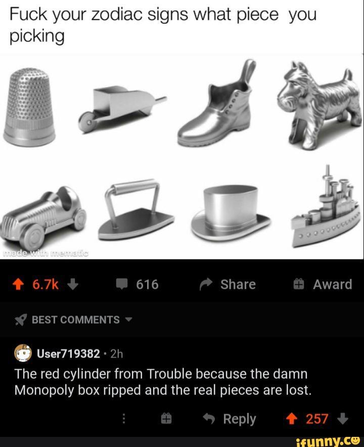 Fuck your zodiac signs what piece you picking
Award
BEST COMMENTS
The red cylinder from Trouble because the damn
Monopoly box ripped and the real pieces are lost.
Reply