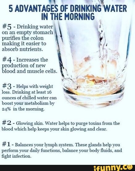 5 ADVANTAGES OF DRINKING WATER IN THE MORNING
#5 - Drinking water on an empty stomach purifies the colon making it easier to absorb nutrients.
#4 - Increases the production of new blood and muscle cells.
#3 - Helps with weight
loss. Drinking at least 16 ounces of chilled water can
boost your metabolism by
24% in the morning.
#2 - Glowing skin. Water helps to purge toxins from the blood which help keeps your skin glowing and clear.
#1 - Balances your lymph system. These glands help you perform your daily functions, balance your body fluids, and fight infection.