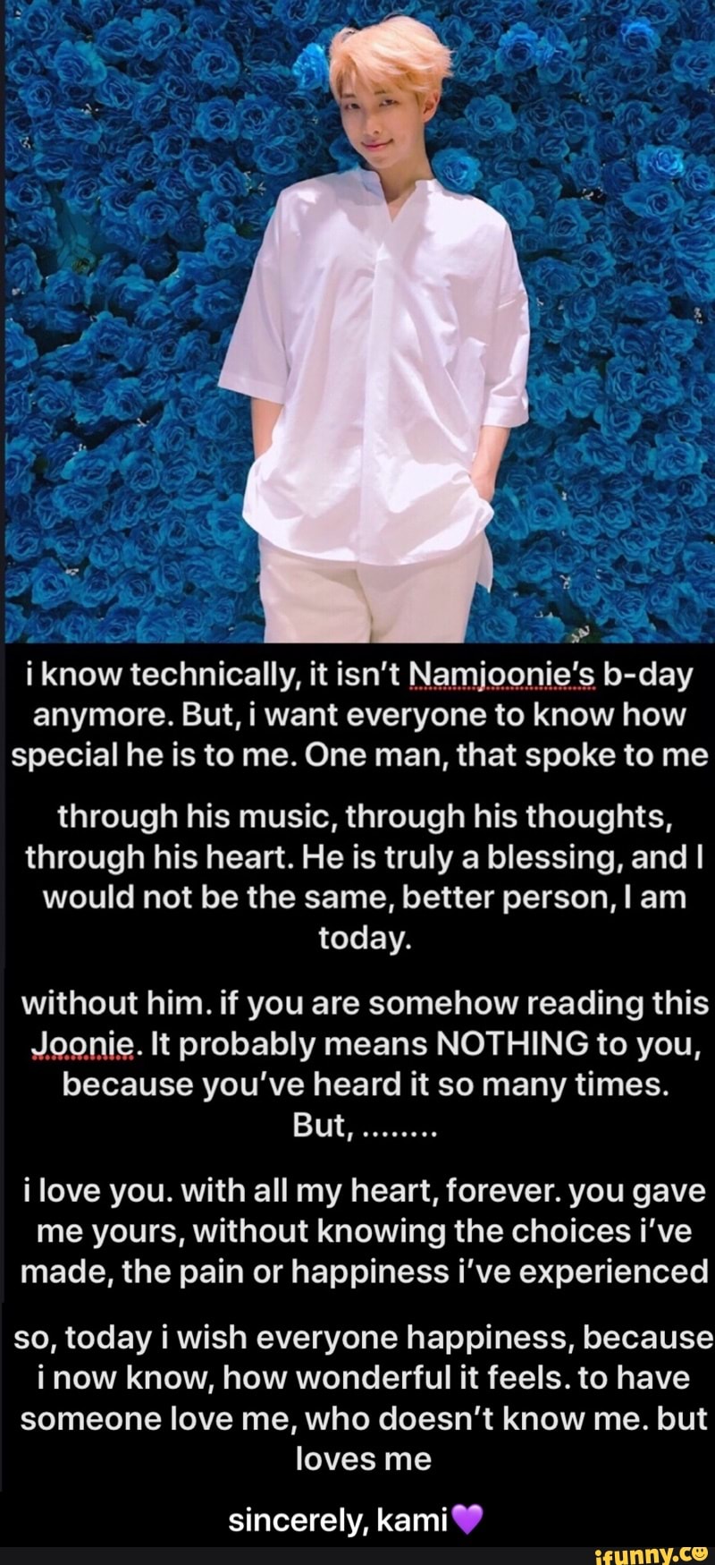 i know technically, it isn't Namjooniefs b-day
anymore. But, i want everyone to know how
special he is to me. One man, that spoke to me
through his music, through his thoughts,
through his heart. He is truly a blessing, and I
would not be the same, better person, I am
today.
without him. if you are somehow reading this
,Jgonie. It probably means NOTHING to you,
because you've heard it so many times.
But,
........
i love you. with all my heart, forever. you gave
me yours, without knowing the choices i've
made, the pain or happiness i've experienced
so, today i wish everyone happiness, because
i now know, how wonderful it feels. to have
someone love me, who doesn't know me. but - sincerely, kami💜