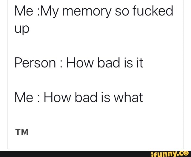 Me My memory so fucked up Person How bad is it Me How bad is what