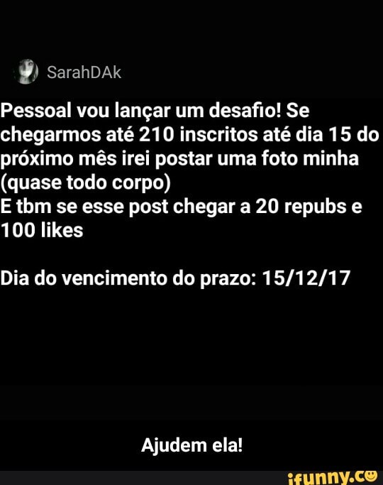 Pessoal vou langar um desafio! Se
chegarmos até 210 inscritos até dia 15 do
próximo mês irei postar uma foto minha
(quase todo corpo)
E tbm se esse post chegar a 20 repubs e
Dia do vencimento do prazo: 15/12/17
Ajudem ela! - Ajudem ela!