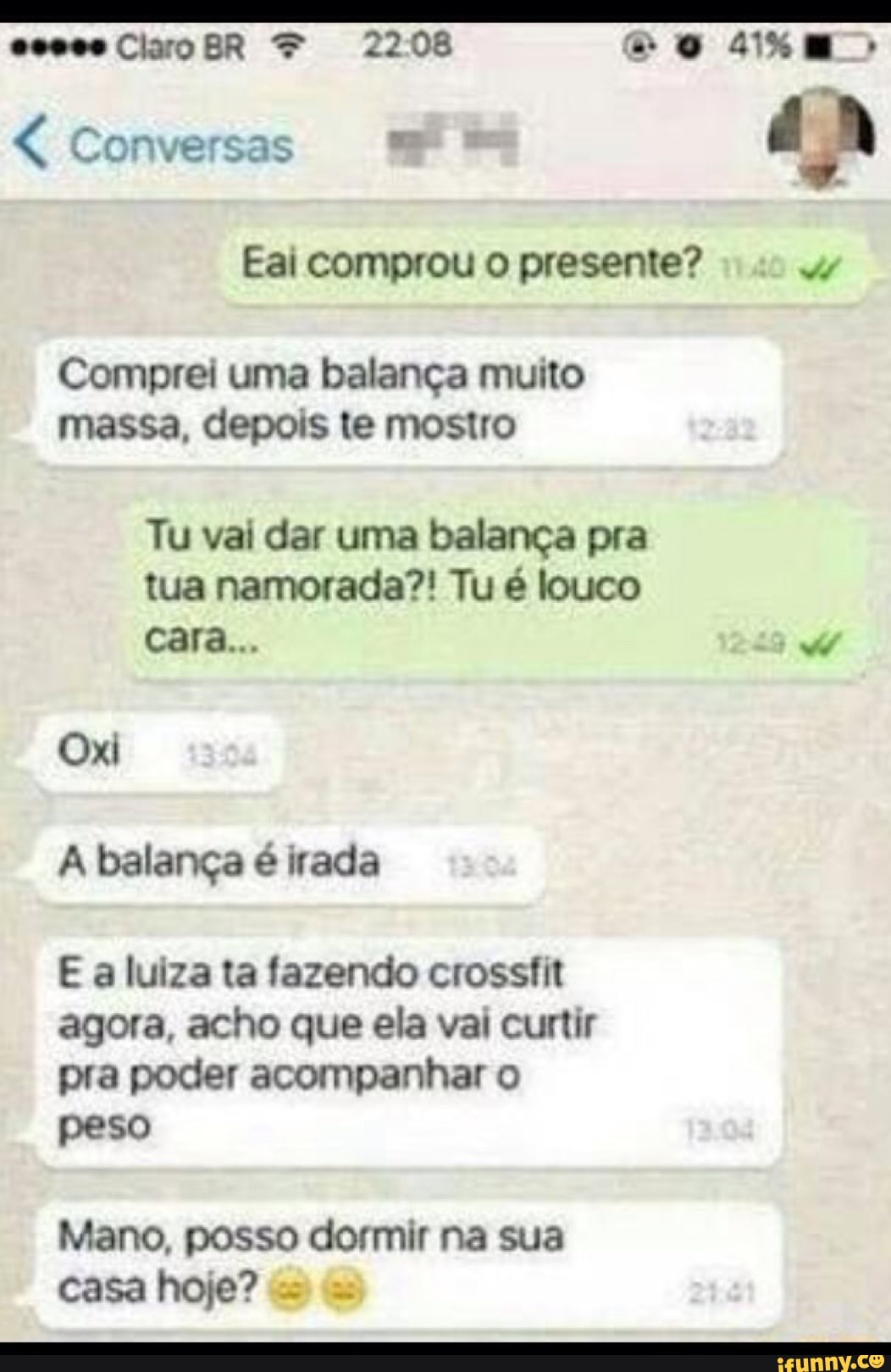 Eai comprou o presente? de
Comprei uma balança muito
massa, depois te mostro
Tu vai dar uma balança pra
tua namorada?! Tu é louco
A balança é irada
E a luiza ta fazendo crossfit
agora, acho que ela vai curtir
pra poder acompanhar o
peso
Mano, posso dormir na sua
casa hoje?