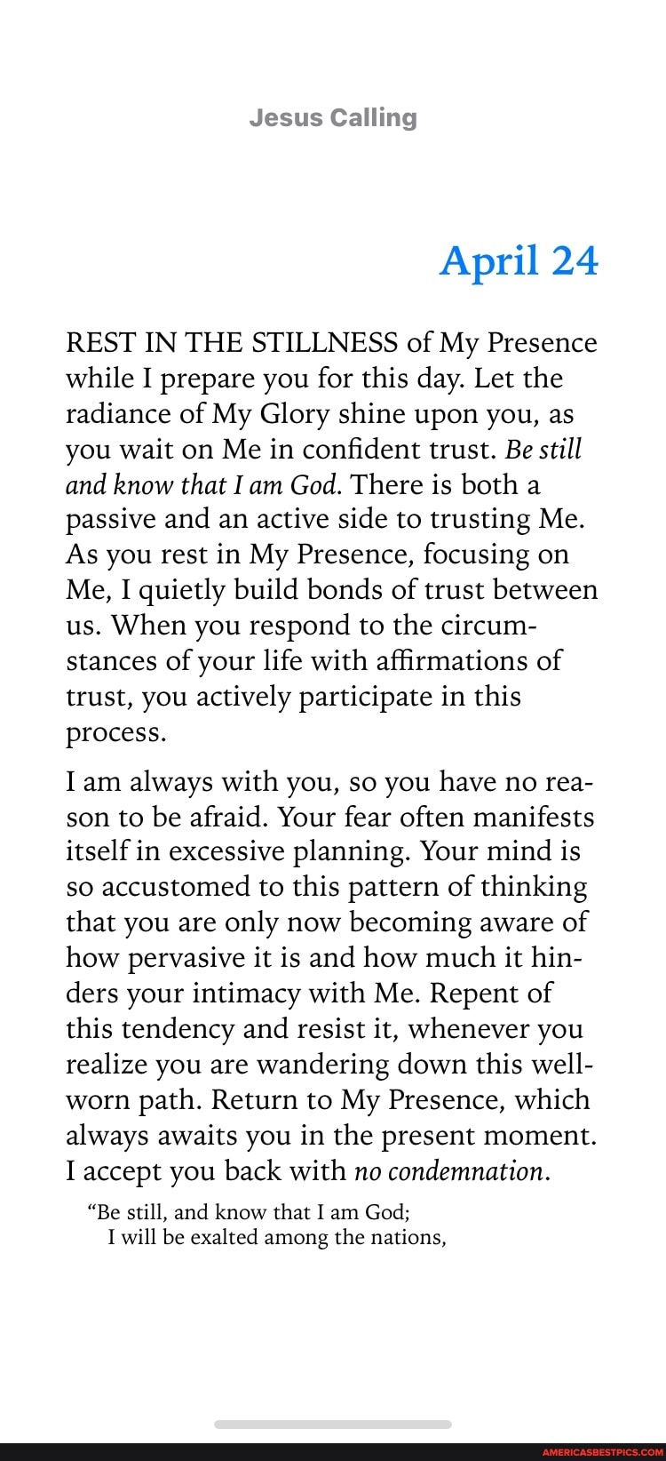 Jesus Calling
April 24
REST IN THE STILLNESS of My Presence while I prepare you for this day. Let the radiance of My Glory shine upon you, as you wait on Me in confident trust. Be still and know that I am God. There is both a passive and an active side to trusting Me.
As you rest in My Presence, focusing on
Me, I quietly build bonds of trust between us. When you respond to the circum- stances of your life with affirmations of trust, you actively participate in this process.
I am always with you, so you have no rea- son to be afraid. Your fear often manifests itself in excessive planning. Your mind is so accustomed to this pattern of thinking that you are only now becoming aware of how pervasive it is and how much it hin- ders your intimacy with Me. Repent of this tendency and resist it, whenever you realize you are wandering down this well- worn path. Return to My Presence, which always awaits you in the present moment.
I accept you back with no condemnation.
"Be still, and know that I am God;
I will be exalted among the nations,
