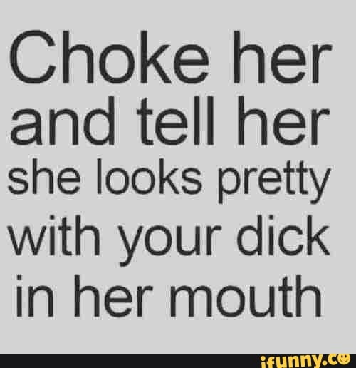 Choke her and tell her she looks pretty with your dick in her mouth ...