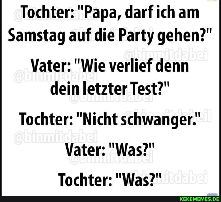 Tochter: "Papa, darf ich am
Samstag auf die Party gehen?"
Vater: "Wie verlief denn dein letzter Test?"
Tochter: "Nicht schwanger."
Vater: "Was?"
Tochter: "Was?"