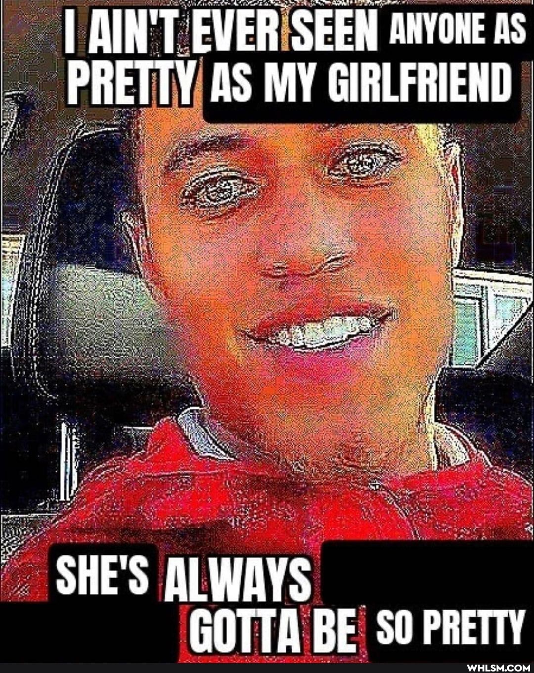I AIN'T EVER SEEN ANYONE As
PRETTY AS MY GIRLFRIEND
LES
SHE'S ALWAYS GOTTA BE! BE SO PRETTY