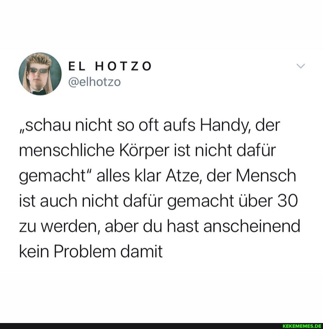 EL HOTZO
"schau nicht so oft aufs Handy, der menschliche Körper ist nicht dafür gemacht" alles klar Atze, der Mensch ist auch nicht dafür gemacht über 30 zu werden, aber du hast anscheinend kein Problem damit