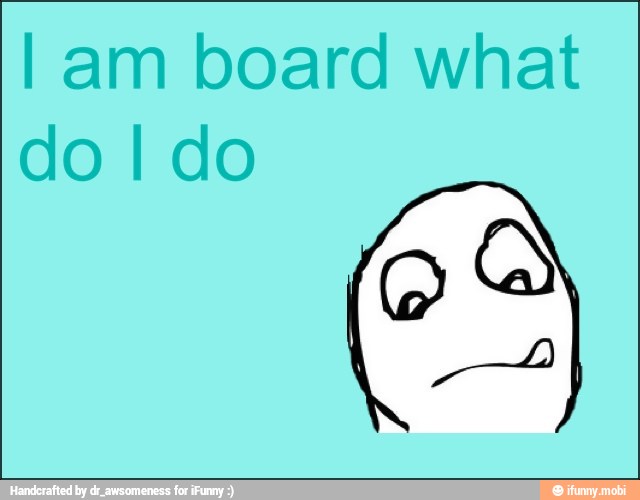I am board what
do I do
E