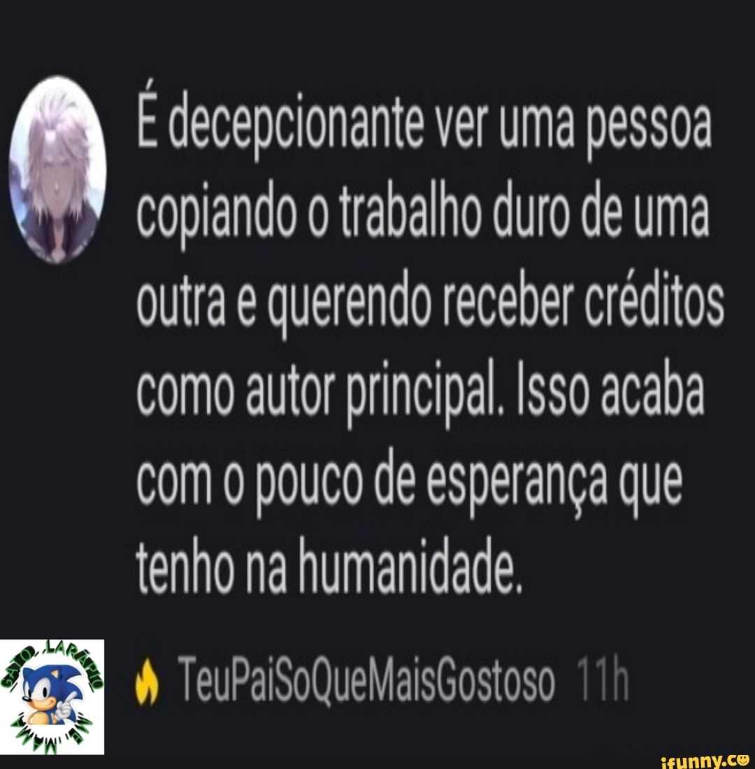 E decepcionante ver uma pessoa
copiando o trabalho duro de uma
outra e querendo receber créditos
como autor principal. Isso acaba
com o pouco de esperança que
tenho na humanidade.
doa W TeuPaiSoQueMaisGostoso