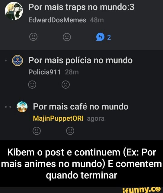 Por mais traps no mundo:3
Por mais policia no mundo
48 Por mais café no mundo
Kibem o post e continuem (Ex: Por
mais animes no
mundo) E comentem
quando terminar - Kibem o post e continuem (Ex: Por mais animes no mundo) E comentem quando terminar