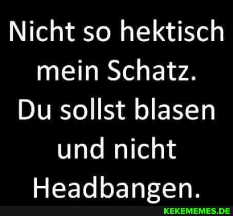 Nicht so hektisch mein Schatz.
Du sollst blasen und nicht
Headhansen.