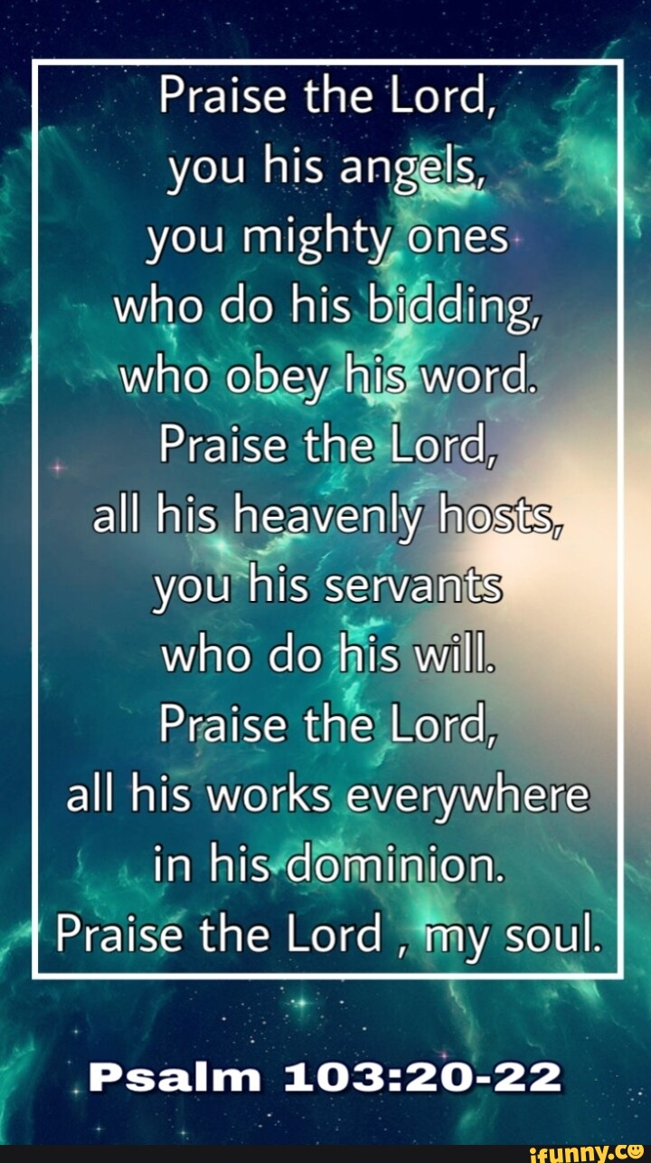 Praise the Lord, you his angels, you mighty ones who do his bidding, who obey his word. Praise