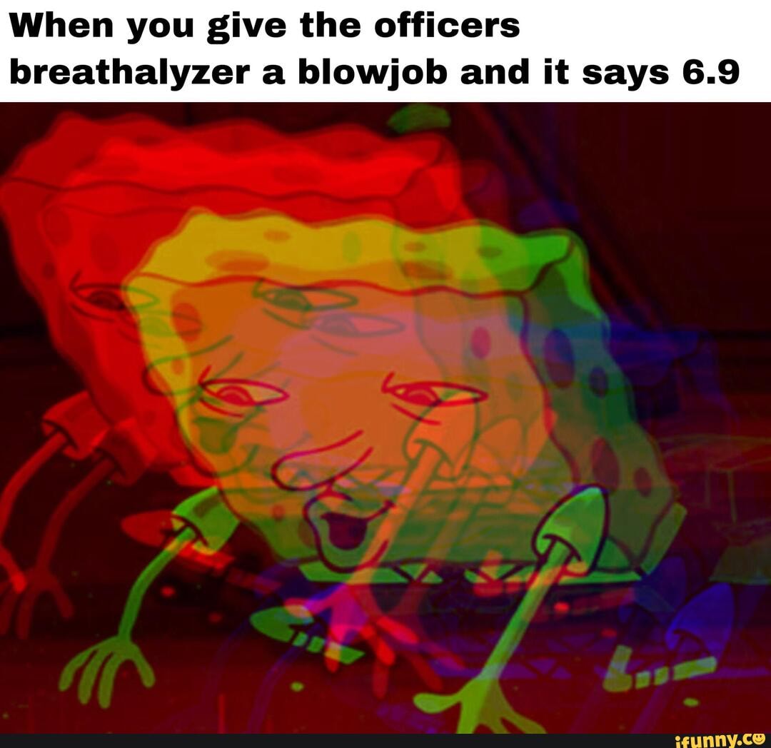 When you give the officers
breathalyzer a blowjob and it says 6.9