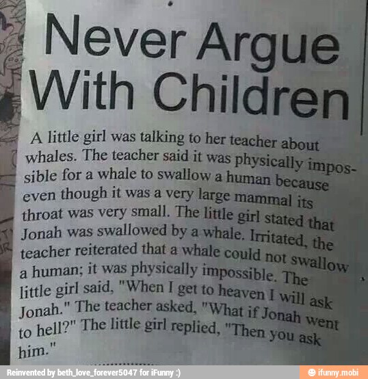 I Never Arg
With Childr
a A little girl was talking to her
7
whales. The teacher said it was pl
sible for a whale to swallow
even
though it was a very
throat was very small. The
Jonah was
swallowed by
teacher reiterated that ay
a
human; it was physically
little girl said, "When I get to
Jonah." The teacher asked,
to
hell?" The little girl replied,