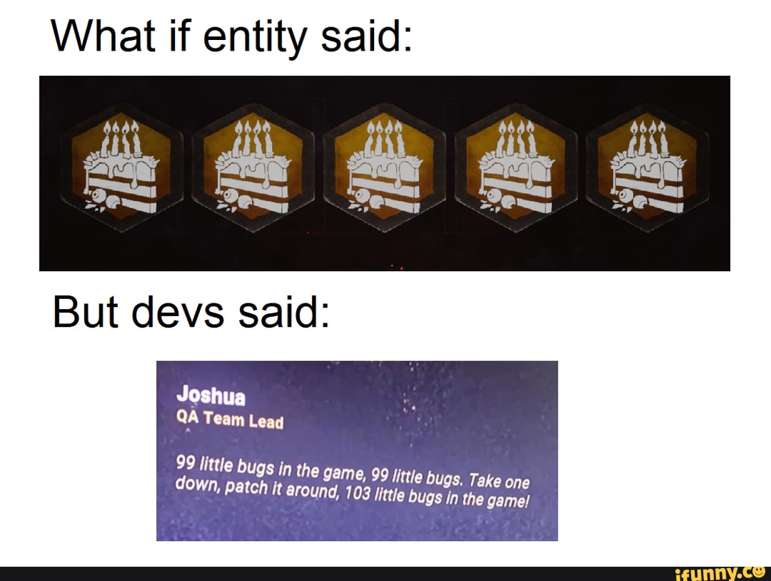 What if entity said:
But devs said:
Joshua
QA Team Lead
99 little bug:
s in the game, 99 little bugs. Take one down, patch it round, 103 little bugs in the game!