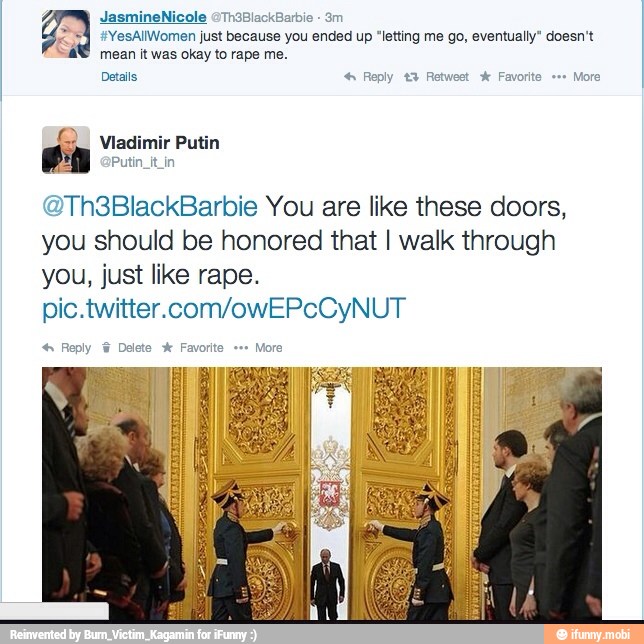 29 +YesAIWomen just because you ended up "letting me go, eventually" doesn't
mean it was okay to rape me.
Details Reply £3 Retweet A: Favorite =="
More
SL Vladimir Putin
Putin_it_in
@Th3BlackBarbie You are like these doors,
you should be honored that I walk through
you, just like rape.
pic.twitter.com/owEPcCyNUT Reply Delete Favorite More