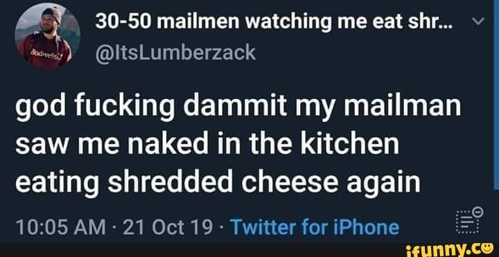 a 30-50 mailmen watching me eat shr...
god fucking dammit my mailman
saw me naked in the kitchen
eating shredded cheese again
Twitter for iPhone
