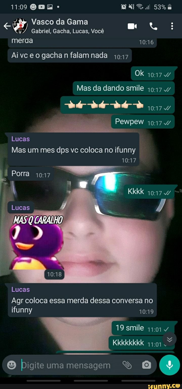 Vasco da Gama
Gabriel, Gacha, Lucas, Você merda
090
Aivc eo gacha n falam nada
Ok 4
Mas da dando smile
Pewpew
Lucas
Mas um mes dps vc coloca no ifunny
Porra
Lucas
MAS CARALHO
Lucas
Agr coloca essa merda dessa conversa no ifunny
19 smile 4
Digite uma mensagem