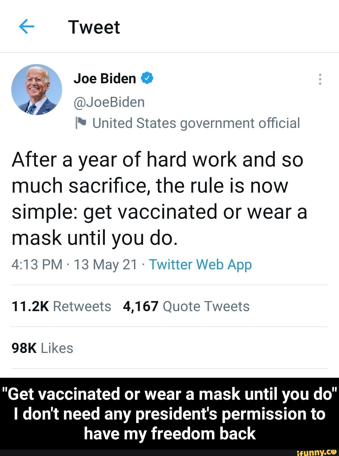 Tweet
Joe Biden @
@JoeBiden
United States government official
After a year of hard work and so much sacrifice, the rule is now simple: get vaccinated or wear a
mask until you do.
11.2K Retweets 4,167 Quote Tweets
Likes
"Get vaccinated or wear a mask until you do"
don't need any president's permission to have my freedom back - "Get vaccinated or wear a mask until you do" I don't need any president's permission to have my freedom back