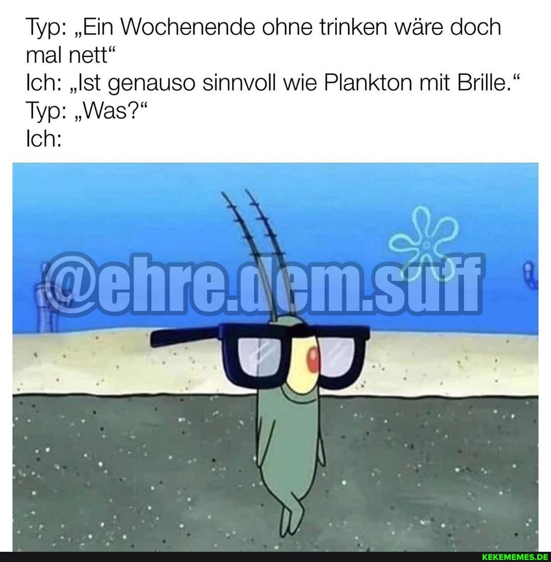 Typ: "Ein Wochenende ohne trinken wäre doch mal nett"
Ich: "Ist genauso sinnvoll wie Plankton mit Brille."
Typ: "Was?"
Ich: