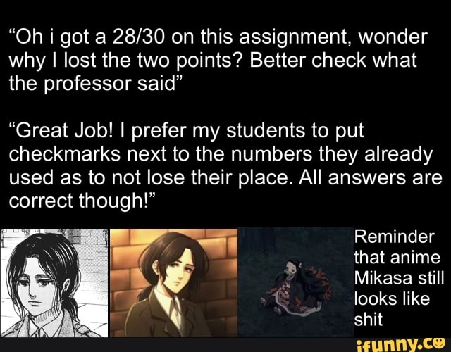 "Oh got a on this assignment, wonder why I lost the two points? Better check what the professor said"
"Great Job! I prefer my students to put checkmarks next to the numbers they already used as to not lose their place. All answers are correct though!"
Reminder that anime
Mikasa still looks like shit
