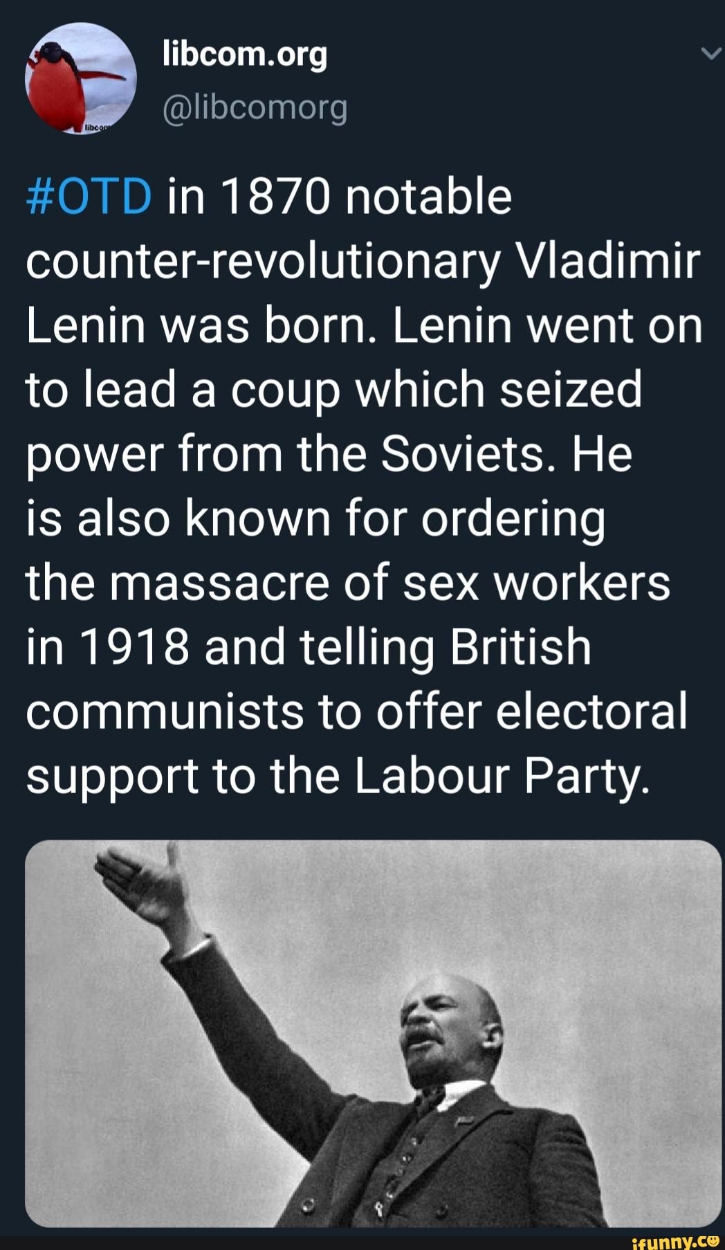 #OTD in 1870 notable
counter-revolutionary Vladimir
Lenin was born. Lenin went on
to lead a coup which seized
power from the Soviets. He
is also known for ordering
the massacre of sex workers
in 1918 and telling British
communists to offer electoral
support to the Labour Party.