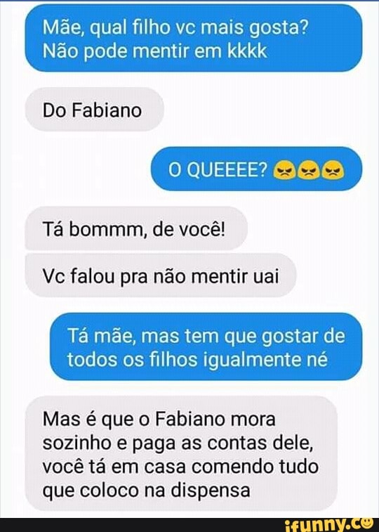 Mãe, qual filho vc mais gosta?
Não pode mentir em kkkk
Do Fabiano
Ta bommm, de você!
Vc falou pra não mentir uai
Tá mãe, mas tem que gostar de
todos os filhos igualmente né
Mas é que o Fabiano mora
sozinho e paga as contas dele,
você tá em casa comendo tudo
que coloco na dispensa