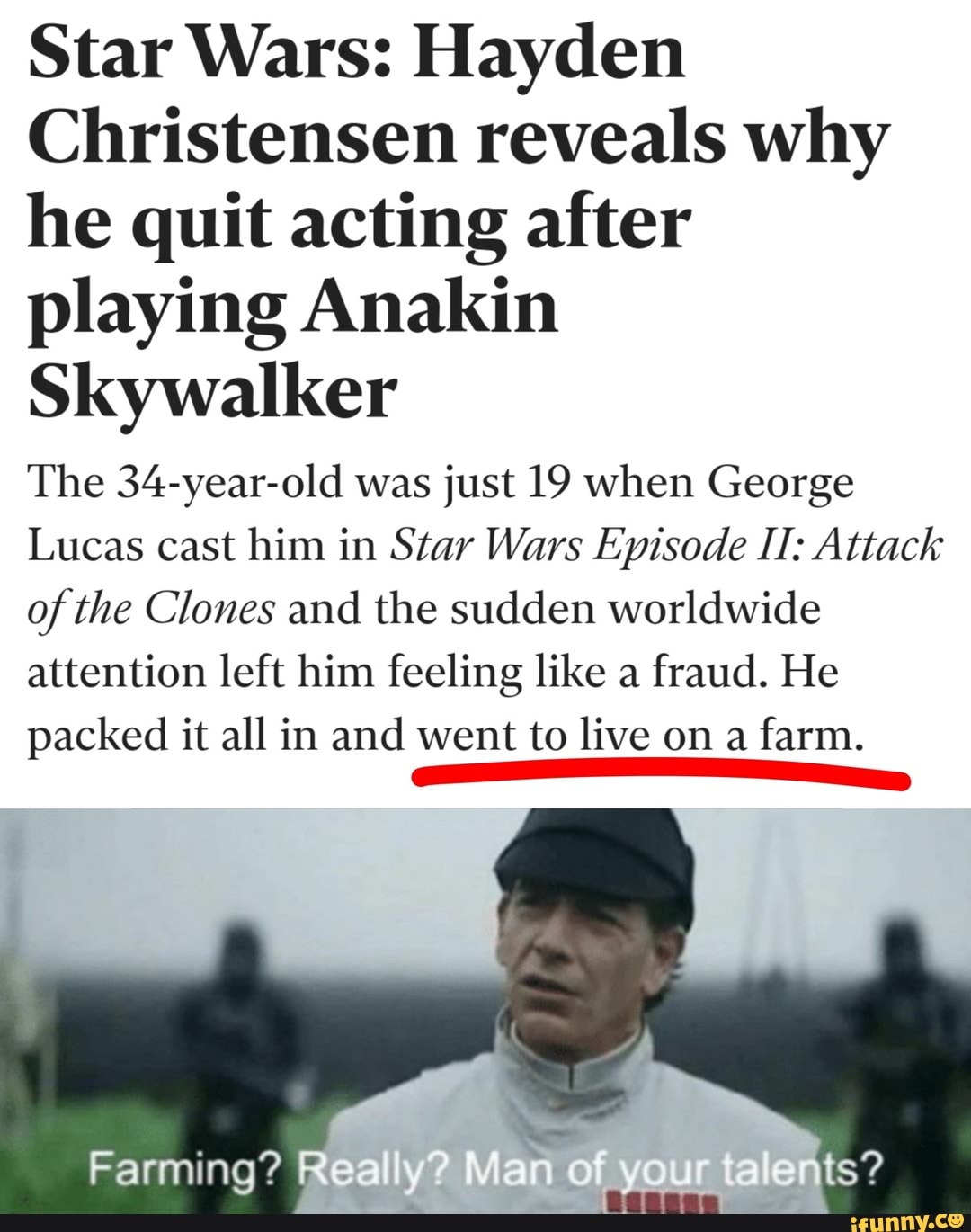 Star Wars: Hayden
Christensen reveals why
he quit acting after
playing Anakin
Skywalker
The 34-year-old was just 19 when George
Lucas cast him in Star Wars Episode IT: Attack
of the Clones and the sudden worldwide
attention left him feeling like a
fraud. He
packed it all in and went to live on a
farm.