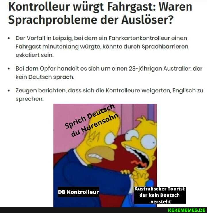 Kontrolleur würgt Fahrgast: Waren
Sprachprobleme der Auslöser?
Der Vorfall in Leipzig, bei dem ein Fahrkartenkontrolleur einen
Fahrgast minutenlang würgte, könnte durch Sprachbarrieren eskaliert sein.
Bei dem Opfer handelt es sich um einen 28-jährigen Australier, der kein Deutsch sprach.
Zeugen berichten, dass sich die Kontrolleure weigerten, Englisch zu sprechen.
FR,
DB Kontrolleur
Australischer Tourist der kein Deutsch