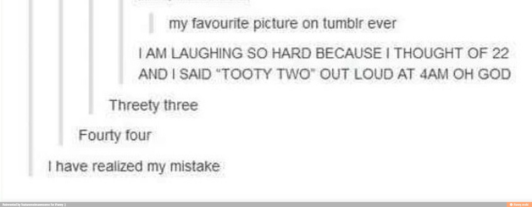my favourite picture on tumbir ever
I AM LAUGHING SO HARD BECAUSE I THOUGHT OF 22
ANO I SAID "TOOTY TWO" OUT LOUD AT 4AM OH GOD
MICA
o av melt lg